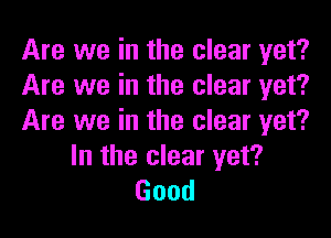Are we in the clear yet?
Are we in the clear yet?

Are we in the clear yet?
In the clear yet?
Good