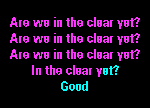 Are we in the clear yet?
Are we in the clear yet?

Are we in the clear yet?
In the clear yet?
Good