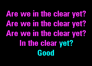 Are we in the clear yet?
Are we in the clear yet?

Are we in the clear yet?
In the clear yet?
Good