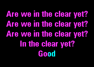 Are we in the clear yet?
Are we in the clear yet?

Are we in the clear yet?
In the clear yet?
Good