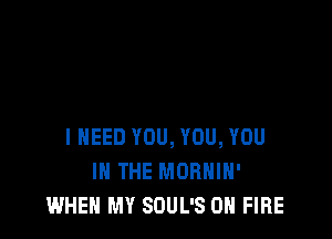 I NEED YOU, YOU, YOU
IN THE MORHIH'
WHEN MY SOUL'S ON FIRE