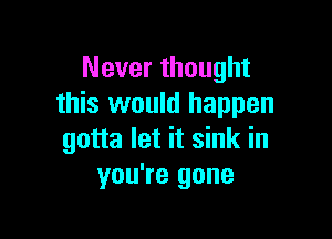 Never thought
this would happen

gotta let it sink in
you're gone