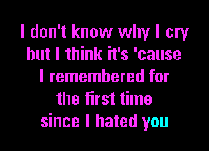 I don't know why I cry
but I think it's 'cause

I remembered for
the first time
since I hated you