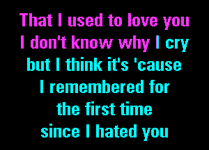 That I used to love you
I don't know why I cry
but I think it's 'cause
I remembered for
the first time
since I hated you