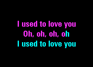I used to love you

Oh, oh, oh, oh
I used to love you
