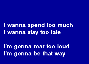 I wanna spend too much

I wanna stay too late

I'm gonna roar too loud
I'm gonna be that way