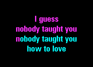 Iguess
nobodytaughtyou

nobodytaughtyou
how to love