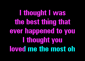 I thought I was
the best thing that

ever happened to you
I thought you
loved me the most oh
