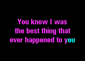 You know I was

the best thing that
ever happened to you
