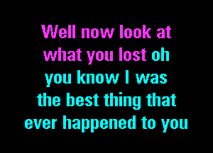 Well now look at
what you lost oh

you know I was
the best thing that
ever happened to you