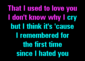 That I used to love you
I don't know why I cry
but I think it's 'cause
I remembered for
the first time
since I hated you