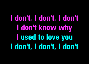 I don't, I don't, I don't
I don't know why

I used to love you
I don't, I don't, I don't