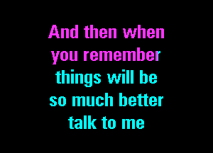 And then when
you remember

things will he
so much better
talk to me