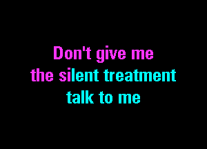 Don't give me

the silent treatment
talk to me