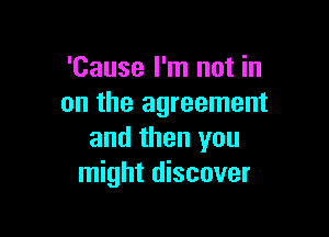 'Cause I'm not in
on the agreement

and then you
might discover