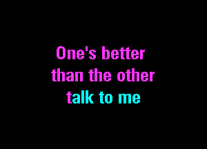 One's better

than the other
talk to me