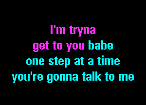 I'm tryna
get to you babe

one step at a time
you're gonna talk to me