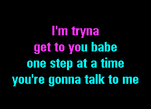I'm tryna
get to you babe

one step at a time
you're gonna talk to me