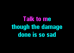 Talk to me

though the damage
done is so sad