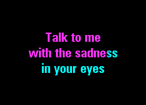 Talk to me

with the sadness
in your eyes