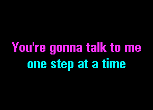 You're gonna talk to me

one step at a time