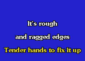 It's rough

and ragged edgw

Tender hands to fix it up