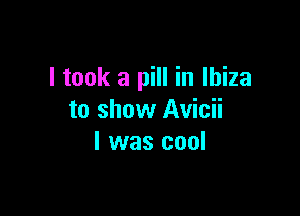 I took a pill in Ibiza

to show Avicii
l was cool