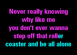 Never really knowing
why like me
you don't ever wanna
step off that roller
coaster and be all alone