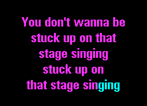 You don't wanna be
stuck up on that

stage singing
stuck up on
that stage singing