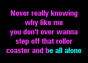 Never really knowing
why like me
you don't ever wanna
step off that roller
coaster and be all alone