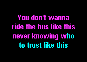 You don't wanna
ride the bus like this

never knowing who
to trust like this