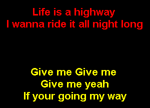 Life is a highway
I wanna ride it all night long

Give me Give me
Give me yeah
If your going my way