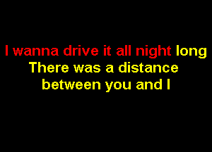 I wanna drive it all night long
There was a distance

between you and I