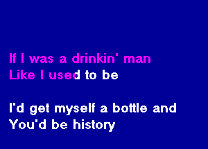 Like I used to be

I'd get myself a bottle and
You'd be history