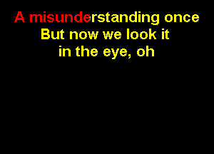 A misunderstanding once
But now we look it
in the eye, oh