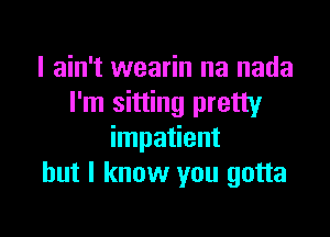 I ain't wearin na nada
I'm sitting pretty

impatient
but I know you gotta