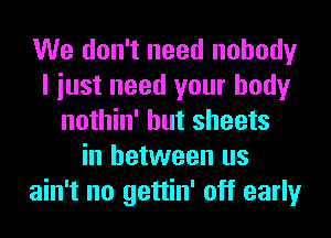 We don't need nobody
I iust need your body
nothin' but sheets
in between us
ain't no gettin' off early