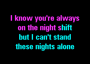 I know you're always
on the night shift

but I can't stand
these nights alone