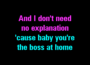 And I don't need
no explanation

'cause baby you're
the boss at home