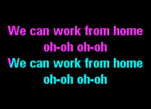 We can work from home
oh-oh oh-oh

We can work from home
oh-oh oh-oh