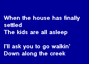 When the house has finally
settled

The kids are all asleep

I'll ask you to go walkin'
Down along the creek