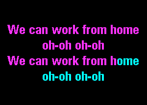 We can work from home
oh-oh oh-oh

We can work from home
oh-oh oh-oh