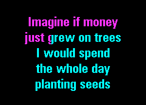 Imagine if money
iust grew on trees

I would spend
the whole day
planting seeds