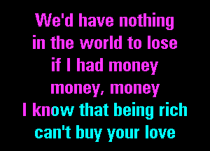 We'd have nothing
in the world to lose
if I had money
money, money
I know that being rich

can't buy your love I