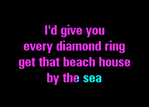 I'd give you
every diamond ring

get that beach house
by the sea