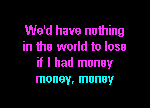 We'd have nothing
in the world to lose

if I had money
money, money