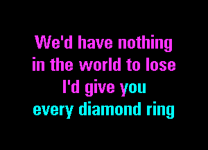 We'd have nothing
in the world to lose

I'd give you
every diamond ring
