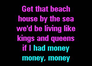 Get that beach
house by the sea
we'd be living like

kings and queens
if I had money
money, money