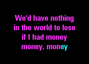 We'd have nothing
in the world to lose

if I had money
money, money