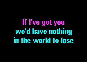 If I've got you

we'd have nothing
in the world to lose